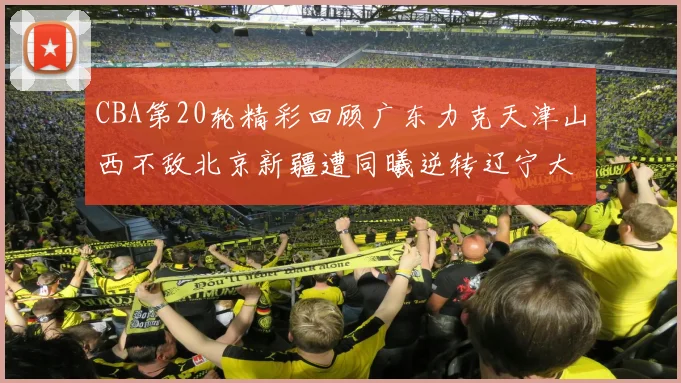 CBA第20轮精彩回顾广东力克天津山西不敌北京新疆遭同曦逆转辽宁大胜四川