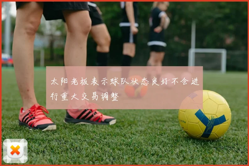 太阳老板表示球队状态良好不会进行重大交易调整