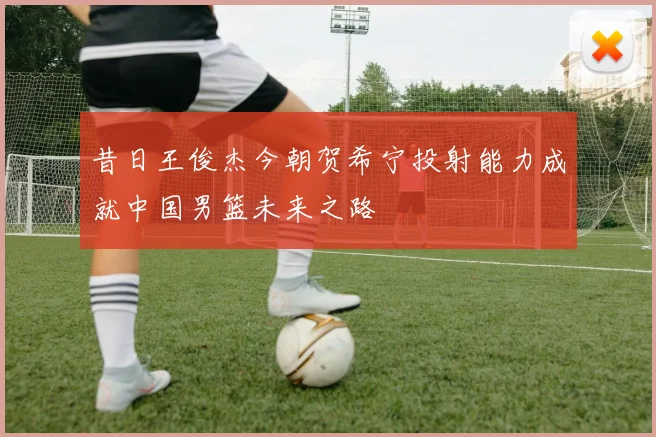 昔日王俊杰今朝贺希宁投射能力成就中国男篮未来之路