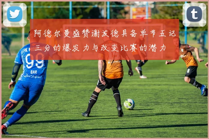 阿德尔曼盛赞谢泼德具备单节五记三分的爆发力与改变比赛的潜力