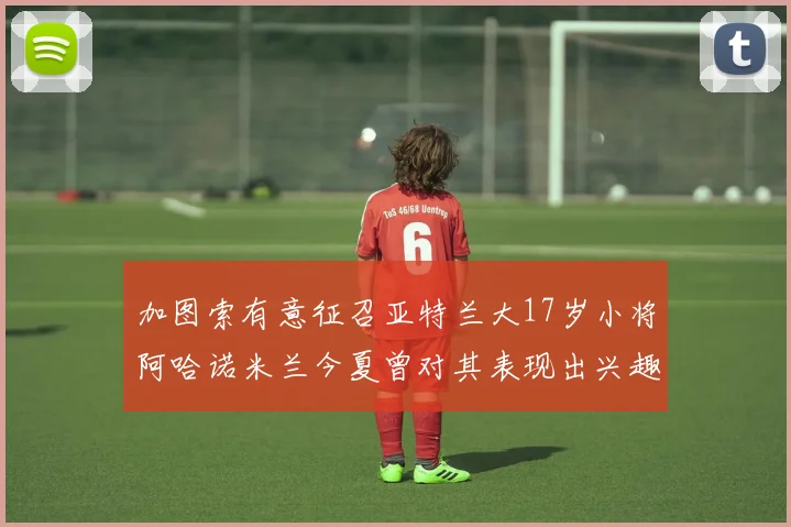 加图索有意征召亚特兰大17岁小将阿哈诺米兰今夏曾对其表现出兴趣