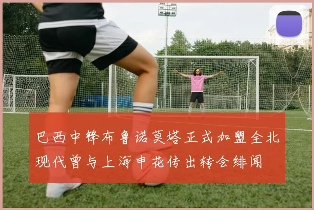 巴西中锋布鲁诺莫塔正式加盟全北现代曾与上海申花传出转会绯闻