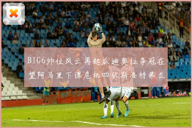 BIG6帅位风云再起瓜迪奥拉争冠在望阿马里下课危机四伏斯洛特弗兰克如坐针毡