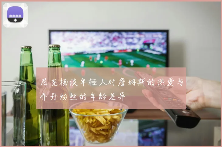 尼克杨谈年轻人对詹姆斯的热爱与乔丹粉丝的年龄差异