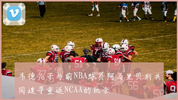 韦德儿子与前NBA球员阿马里贝利共同追寻重返NCAA的机会