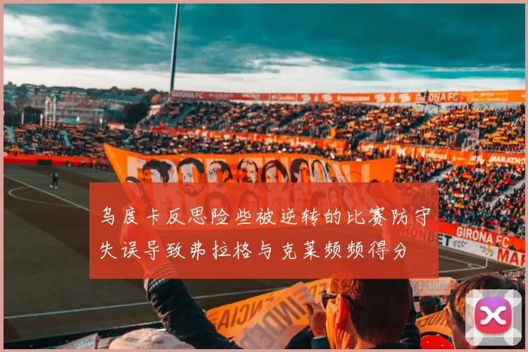 乌度卡反思险些被逆转的比赛防守失误导致弗拉格与克莱频频得分
