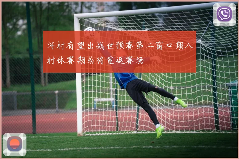 河村有望出战世预赛第二窗口期八村休赛期或将重返赛场