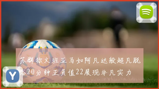 苏群称文班亚马如阿凡达般超凡脱俗20分钟正负值22展现非凡实力