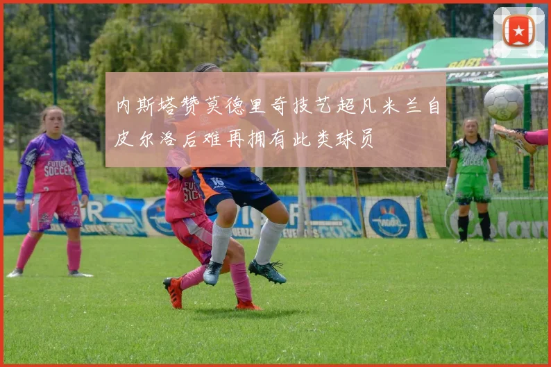 内斯塔赞莫德里奇技艺超凡米兰自皮尔洛后难再拥有此类球员