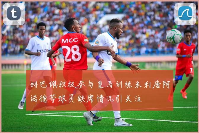 姆巴佩积极参与皇马训练米利唐阿诺德等球员缺席情况引关注