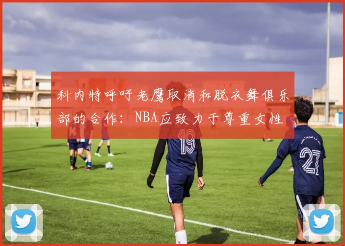 科内特呼吁老鹰取消和脱衣舞俱乐部的合作：NBA应致力于尊重女性