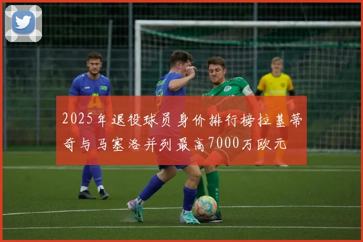 2025年退役球员身价排行榜拉基蒂奇与马塞洛并列最高7000万欧元