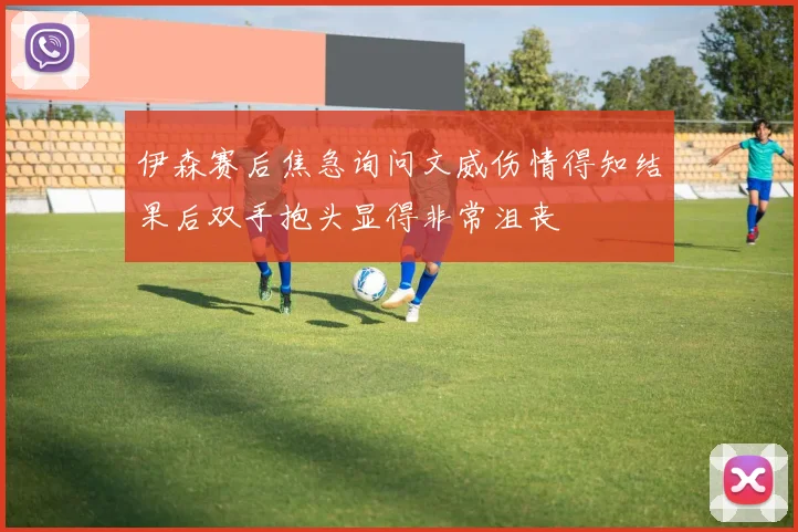 伊森赛后焦急询问文威伤情得知结果后双手抱头显得非常沮丧