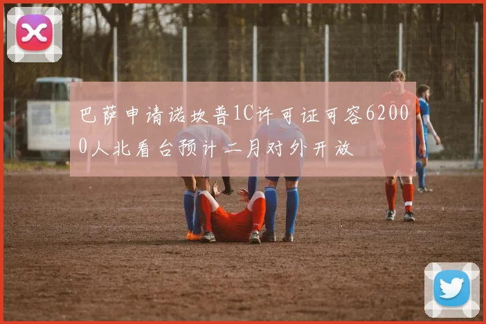 巴萨申请诺坎普1C许可证可容62000人北看台预计二月对外开放