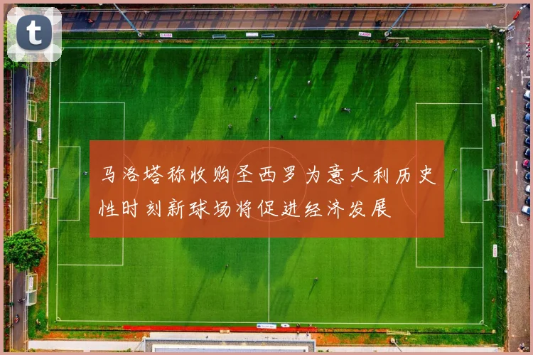 马洛塔称收购圣西罗为意大利历史性时刻新球场将促进经济发展
