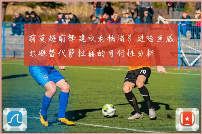 前英超前锋建议利物浦引进哈里威尔逊替代萨拉赫的可行性分析