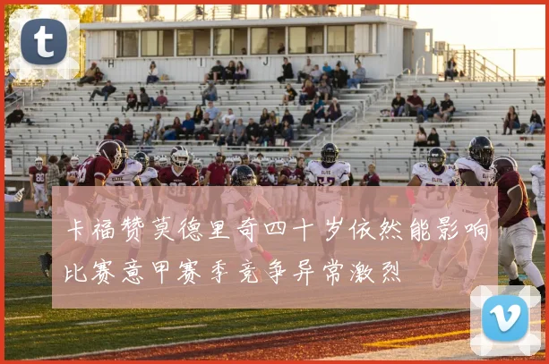 卡福赞莫德里奇四十岁依然能影响比赛意甲赛季竞争异常激烈