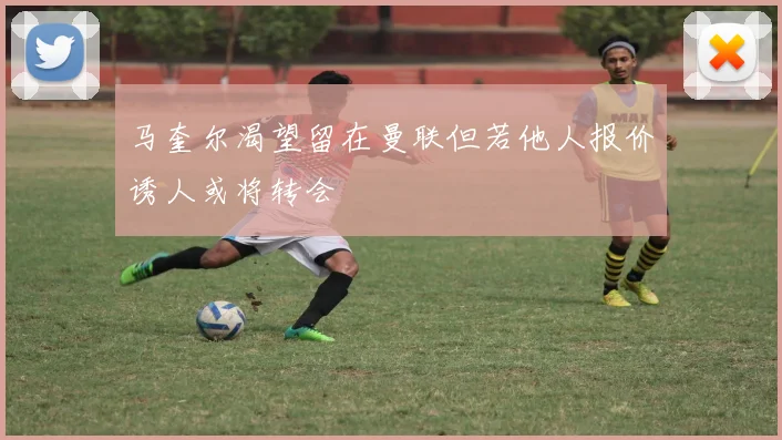 马奎尔渴望留在曼联但若他人报价诱人或将转会