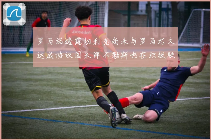 罗马诺透露切利克尚未与罗马尤文达成协议国米那不勒斯也在积极联系