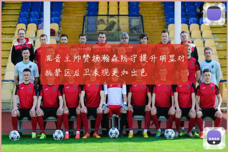 混音主帅赞杨瀚森防守提升明显对抗禁区后卫表现更加出色