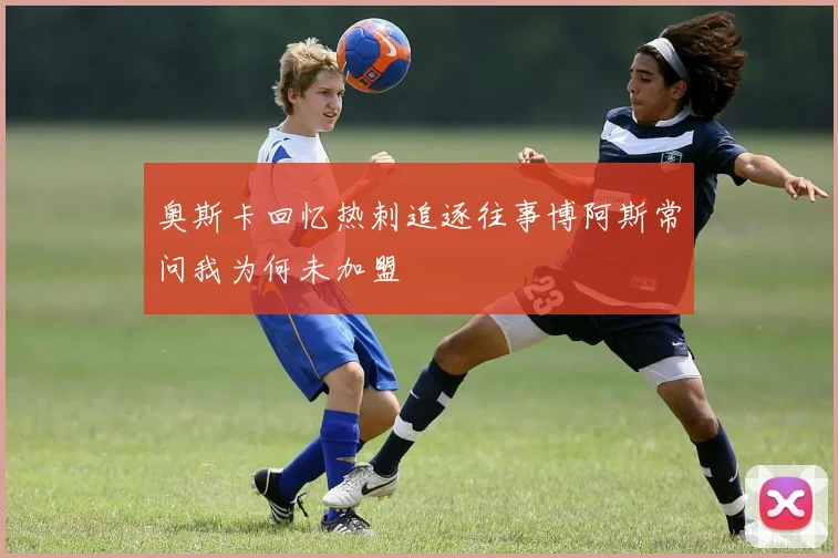 奥斯卡回忆热刺追逐往事博阿斯常问我为何未加盟