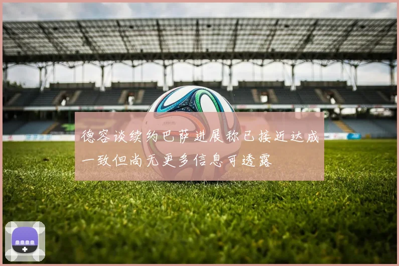 德容谈续约巴萨进展称已接近达成一致但尚无更多信息可透露