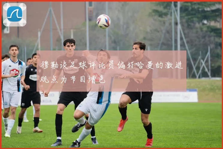 穆勒谈足球评论员偏好哈曼的激进观点为节目增色