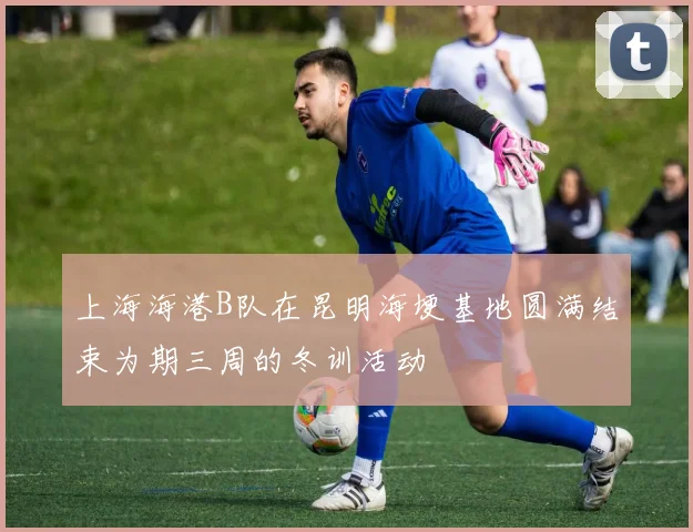 上海海港B队在昆明海埂基地圆满结束为期三周的冬训活动